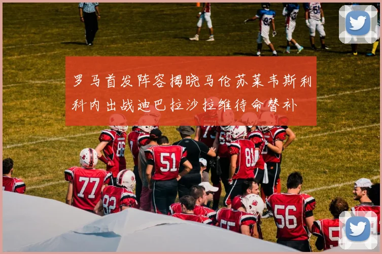 罗马首发阵容揭晓马伦苏莱韦斯利科内出战迪巴拉沙拉维待命替补